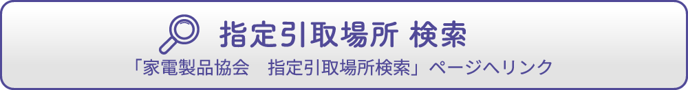 指定引取場所 検索「家電製品協会　指定引取場所検索」ページへリンク