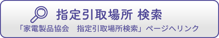 指定引取場所 検索「家電製品協会　指定引取場所検索」ページへリンク