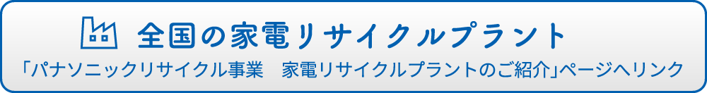 全国の家電リサイクルプラント 「パナソニックリサイクル事業　家電リサイクルプラントのご紹介」ページへリンク