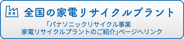 全国の家電リサイクルプラント 「パナソニックリサイクル事業　家電リサイクルプラントのご紹介」ページへリンク